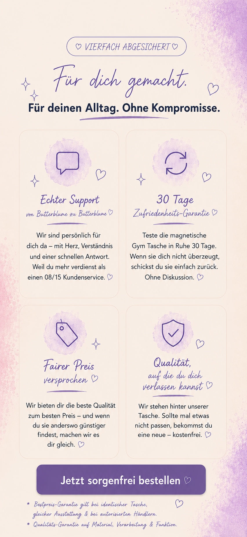 Vierfach abgesichert. Für dich gemacht, für deinen Alltag, ohne Kompromisse. Echter Support, 30 Tage Zufriedenheits-Garantie, fairer Preis und Qualität, auf die du dich verlassen kannst.